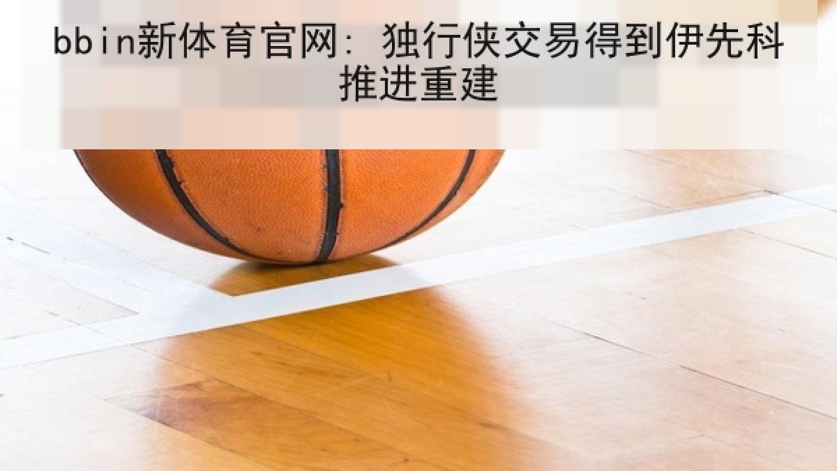 bbin新体育官网: 独行侠交易得到伊先科推进重建