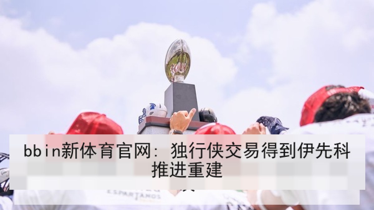 bbin新体育官网: 独行侠交易得到伊先科推进重建