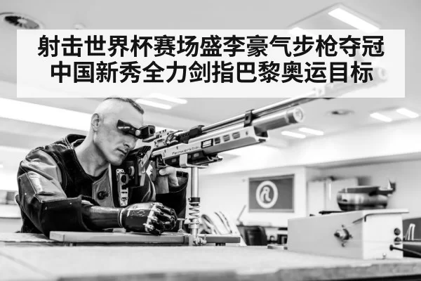 射击世界杯赛场盛李豪气步枪夺冠 中国新秀全力剑指巴黎奥运目标