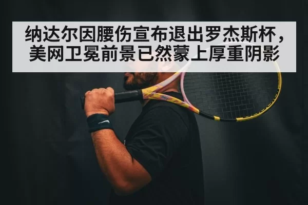 纳达尔因腰伤宣布退出罗杰斯杯，美网卫冕前景已然蒙上厚重阴影