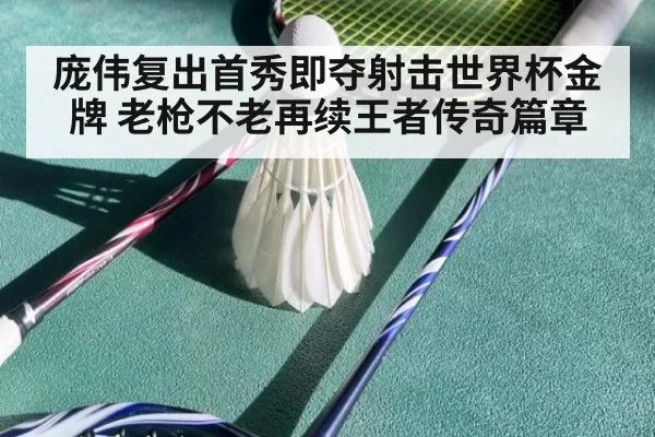 庞伟复出首秀即夺射击世界杯金牌 老枪不老再续王者传奇篇章