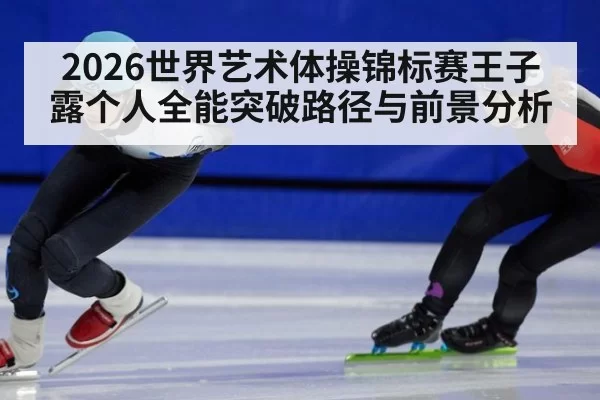2026世界艺术体操锦标赛王子露个人全能突破路径与前景分析